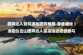 团购达人如何添加团购推荐:重磅通知｜洛阳白云山团购达人探店活动邀你参与！同城免费旅游玩法升级！