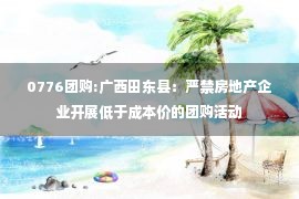 0776团购:广西田东县：严禁房地产企业开展低于成本价的团购活动