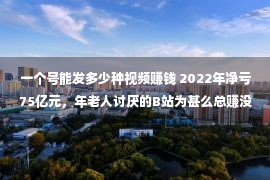 一个号能发多少种视频赚钱 2022年净亏75亿元，年老人讨厌的B站为甚么总赚没有到钱？