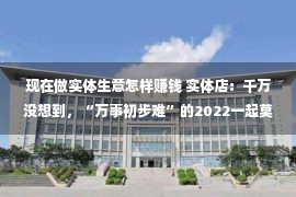 现在做实体生意怎样赚钱 实体店：千万没想到，“万事初步难”的2022一起莫非而今