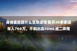 身体差能做什么生意赚钱 我开20多家店年入700万，不料出血50mL成二级残疾，坐轮椅上处事