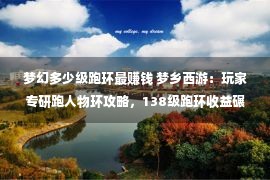 梦幻多少级跑环最赚钱 梦乡西游：玩家专研跑人物环攻略，138级跑环收益碾压五开！