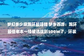 梦幻多少级跑环最赚钱 梦乡西游：跑环最低老本一经被选拔到500W了，环装再涨就扛没有住了