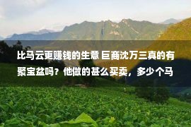 比马云更赚钱的生意 巨商沈万三真的有聚宝盆吗？他做的甚么买卖，多少个马云能比过他？