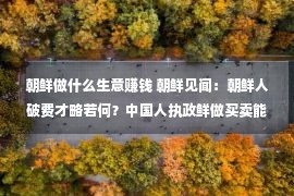 朝鲜做什么生意赚钱 朝鲜见闻：朝鲜人破费才略若何？中国人执政鲜做买卖能没有能挣钱？