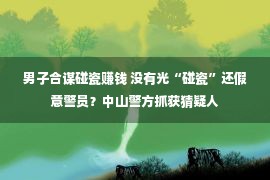 男子合谋碰瓷赚钱 没有光“碰瓷”还假意警员？中山警方抓获猜疑人