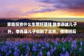 家庭投资什么生意好赚钱 除李嘉诚儿子外，李兆基儿子也到了北京，他接班后投资北京多少十亿