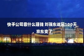 快手公司靠什么赚钱 刘强东返回100天，京东变了