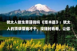 犹太人做生意赚钱吗 《塔木德》：犹太人的顶级营商才干，没钱时看看，让你受害平生！