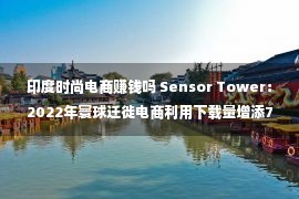 印度时尚电商赚钱吗 Sensor Tower：2022年寰球迁徙电商利用下载量增添7.1%至59亿次