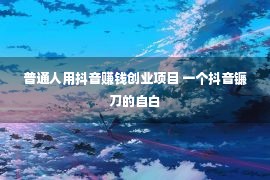 普通人用抖音赚钱创业项目 一个抖音镰刀的自白