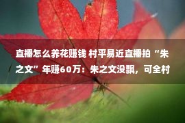 直播怎么养花赚钱 村平易近直播拍“朱之文”年赚60万：朱之文没飘，可全村的村平易近都飘了