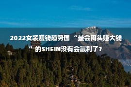 2022女装赚钱趋势图 “最会闷头赚大钱”的SHEIN没有会赢利了？