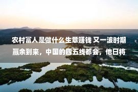 农村富人是做什么生意赚钱 又一波时期赢余到来，中国的四五线都会，他日将复活一批富翁