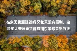 在家无货源赚钱吗 又忙又没有赢利，这是绝大普遍无货源店铺东家都会犯的正确