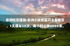 非洲拉货赚钱:非洲小伙合报兴卡车推货，1天建车50次，每小时止驶2000米，纪实