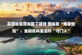 买原油宝原油降了赚钱 原油宝“爆雷倒贴”：金融机构要当好“守门人”