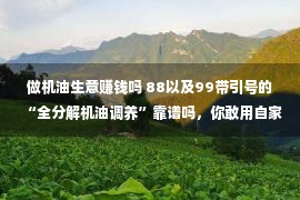 做机油生意赚钱吗 88以及99带引号的“全分解机油调养”靠谱吗，你敢用自家豪车考察吗