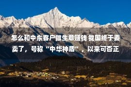 怎么和中东客户做生意赚钱 我国终于要卖了，号称“中华神盾”，以来可否正在中东安家呢？