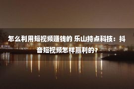 怎么利用短视频赚钱的 乐山持点科技：抖音短视频怎样赢利的？