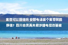 宽带可以赚钱吗 安部电话装个宽带就能挣钱？四川自贡两夫君涉嫌电信诈骗被抓获