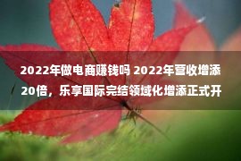 2022年做电商赚钱吗 2022年营收增添20倍，乐享国际完结领域化增添正式开放独立经营