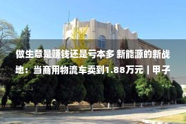 做生意是赚钱还是亏本多 新能源的新战地：当商用物流车卖到1.88万元｜甲子光年