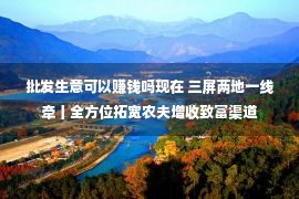 批发生意可以赚钱吗现在 三屏两地一线牵丨全方位拓宽农夫增收致富渠道