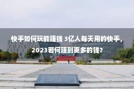 快手如何玩能赚钱 3亿人每天用的快手，2023若何赚到更多的钱？