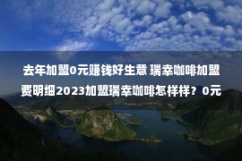 去年加盟0元赚钱好生意 瑞幸咖啡加盟费明细2023加盟瑞幸咖啡怎样样？0元加盟是真的吗？