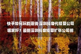 快手如何玩能赚钱 深圳抖音代经营公司哪家好？最新深圳抖音经营扩张公司排名