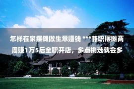 怎样在家摆摊做生意赚钱 ***兼职摆摊两周赚1万5后全职开店，多点挑选就会多点枯燥