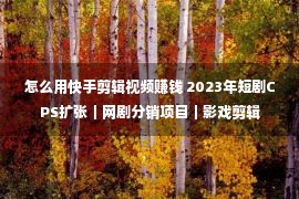 怎么用快手剪辑视频赚钱 2023年短剧CPS扩张｜网剧分销项目｜影戏剪辑