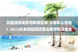 玩赚钱游戏养号教程视频:抖音怎么赚钱？2022抖音短视频运营直播带货话术全套教程