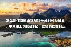 怎么制作微博赚钱视频号:6600万会员，半年线上销售破5亿，连锁药店如何运营私域？