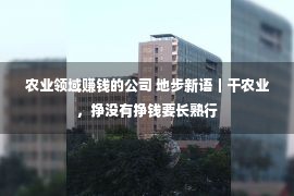 农业领域赚钱的公司 地步新语｜干农业，挣没有挣钱要长熟行