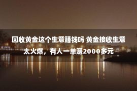 回收黄金这个生意赚钱吗 黄金接收生意太火爆，有人一单赚2000多元