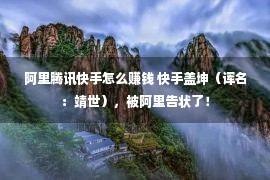 阿里腾讯快手怎么赚钱 快手盖坤（诨名：靖世），被阿里告状了！