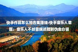 快手作品怎么拍合集赚钱:快手音乐人意图：音乐人不妨靠撰述赔到伪金白银