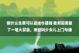 做什么生意可以卖纸巾赚钱 我帮闺蜜做了一笔大买卖，她却叫少女儿上门勾通我老公