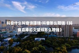 抖音什么叫音浪赚钱:抖音怎么赔钱（抖音直播和欠望频怎么赔钱）