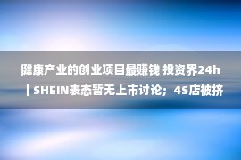 健康产业的创业项目最赚钱 投资界24h｜SHEIN表态暂无上市讨论；4S店被挤爆，汽车结束团体大贬价；深圳100亿家产基金落地