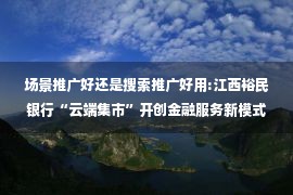 场景推广好还是搜索推广好用:江西裕民银行“云端集市”开创金融服务新模式