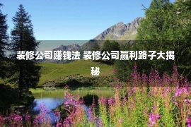 装修公司赚钱法 装修公司赢利路子大揭秘