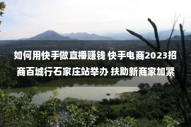 如何用快手做直播赚钱 快手电商2023招商百城行石家庄站举办 扶助新商家加紧入局直播电商