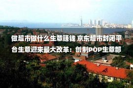 做超市做什么生意赚钱 京东超市封闭平台生意迎来最大改革：创制POP生意部 实行生态修建等三大动作