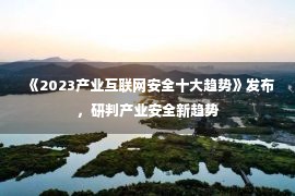 《2023产业互联网安全十大趋势》发布，研判产业安全新趋势