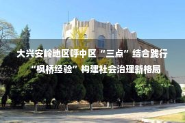 大兴安岭地区呼中区“三点”结合践行“枫桥经验”构建社会治理新格局