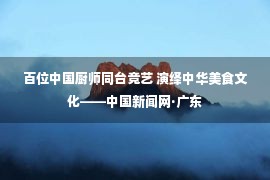 百位中国厨师同台竞艺 演绎中华美食文化——中国新闻网·广东