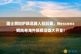 瑞士贵妇护肤品牌入驻抖音，Nescens妮尚希海外旗舰店盛大开业！